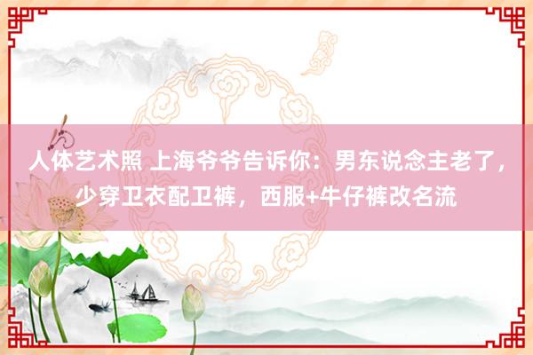 人体艺术照 上海爷爷告诉你：男东说念主老了，少穿卫衣配卫裤，西服+牛仔裤改名流