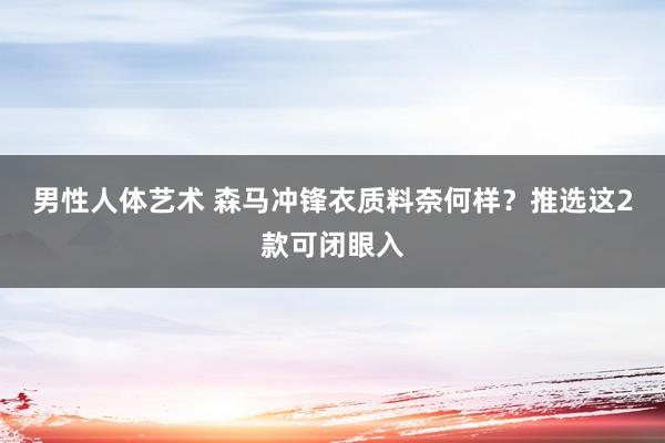 男性人体艺术 森马冲锋衣质料奈何样？推选这2款可闭眼入
