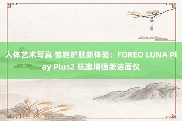 人体艺术写真 惊艳护肤新体验：FOREO LUNA Play Plus2 玩趣增强版洁面仪