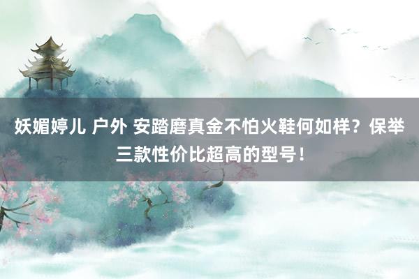 妖媚婷儿 户外 安踏磨真金不怕火鞋何如样？保举三款性价比超高的型号！