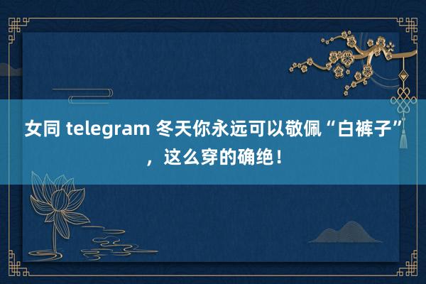 女同 telegram 冬天你永远可以敬佩“白裤子”，这么穿的确绝！