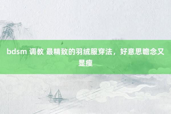 bdsm 调教 最精致的羽绒服穿法，好意思瞻念又显瘦