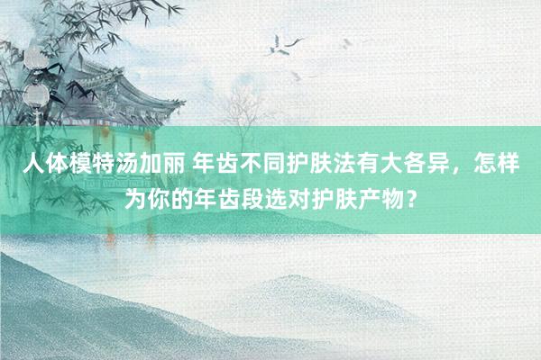 人体模特汤加丽 年齿不同护肤法有大各异，怎样为你的年齿段选对护肤产物？
