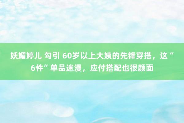 妖媚婷儿 勾引 60岁以上大姨的先锋穿搭，这“6件”单品迷漫，应付搭配也很颜面