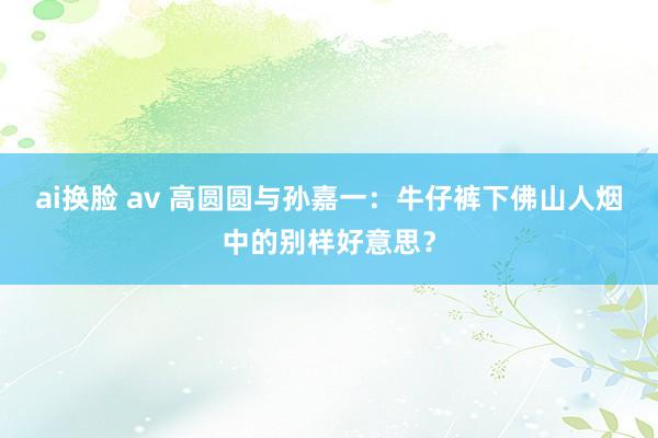 ai换脸 av 高圆圆与孙嘉一：牛仔裤下佛山人烟中的别样好意思？