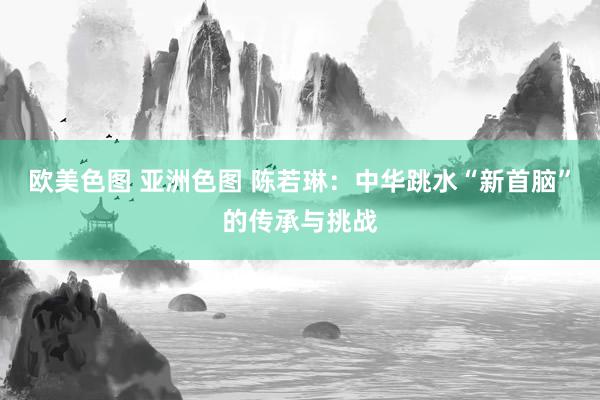 欧美色图 亚洲色图 陈若琳：中华跳水“新首脑”的传承与挑战