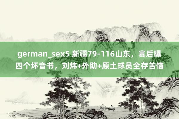 german_sex5 新疆79-116山东，赛后曝四个坏音书，刘炜+外助+原土球员全存苦恼