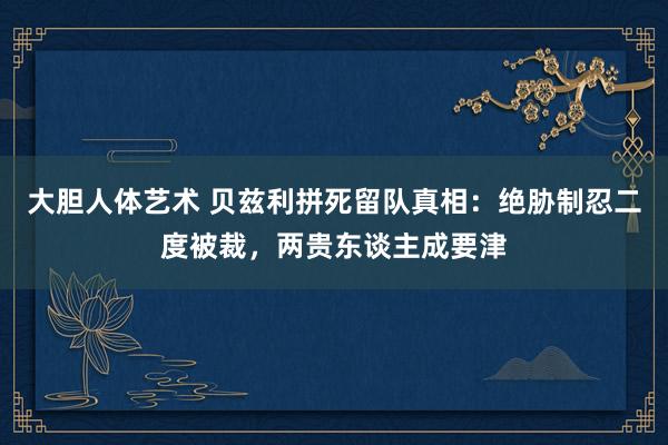 大胆人体艺术 贝兹利拼死留队真相：绝胁制忍二度被裁，两贵东谈主成要津