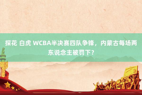 探花 白虎 WCBA半决赛四队争锋，内蒙古每场两东说念主被罚下？