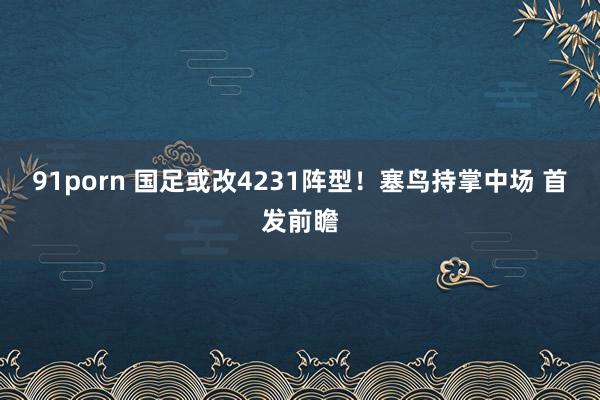 91porn 国足或改4231阵型！塞鸟持掌中场 首发前瞻