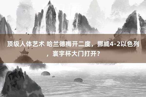 顶级人体艺术 哈兰德梅开二度，挪威4-2以色列，寰宇杯大门打开？