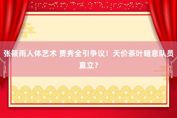 张筱雨人体艺术 贾秀全引争议！天价茶叶暗意队员直立？