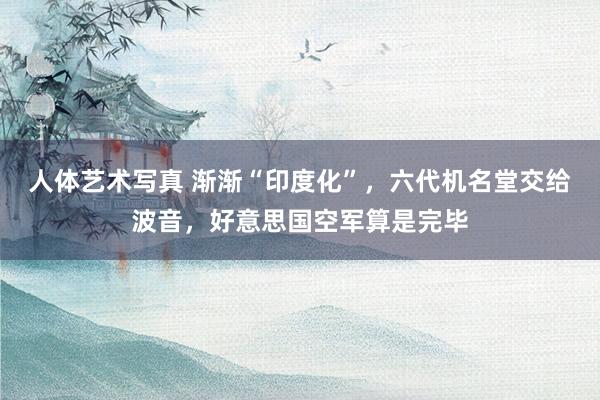 人体艺术写真 渐渐“印度化”，六代机名堂交给波音，好意思国空军算是完毕