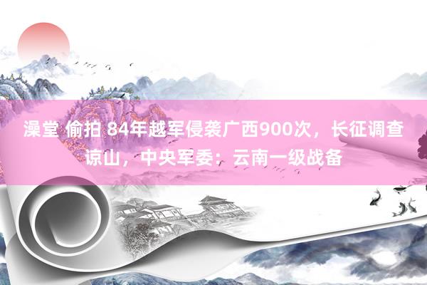 澡堂 偷拍 84年越军侵袭广西900次，长征调查谅山，中央军委：云南一级战备