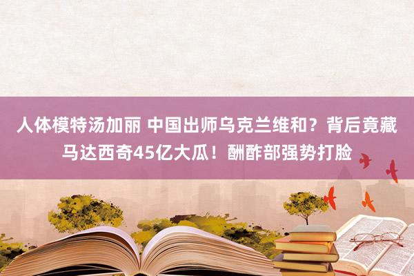 人体模特汤加丽 中国出师乌克兰维和？背后竟藏马达西奇45亿大瓜！酬酢部强势打脸