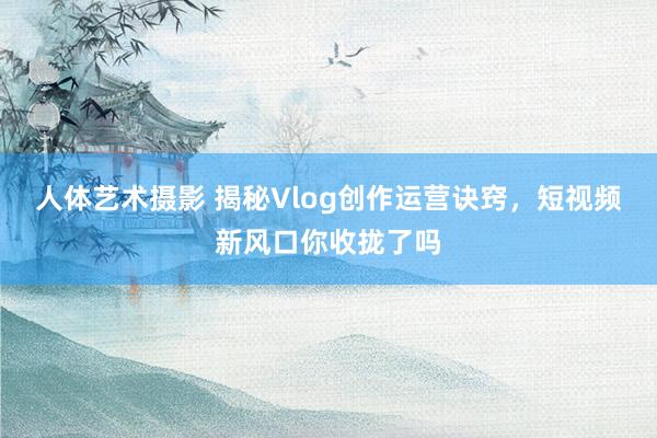人体艺术摄影 揭秘Vlog创作运营诀窍，短视频新风口你收拢了吗