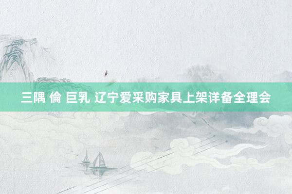 三隅 倫 巨乳 辽宁爱采购家具上架详备全理会
