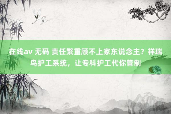在线av 无码 责任繁重顾不上家东说念主？祥瑞鸟护工系统，让专科护工代你管制