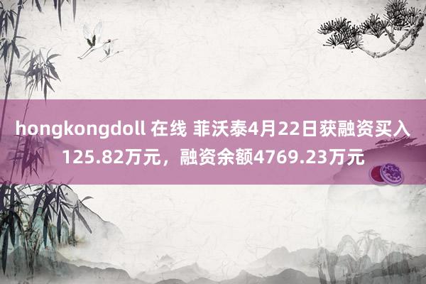 hongkongdoll 在线 菲沃泰4月22日获融资买入125.82万元，融资余额4769.23万元