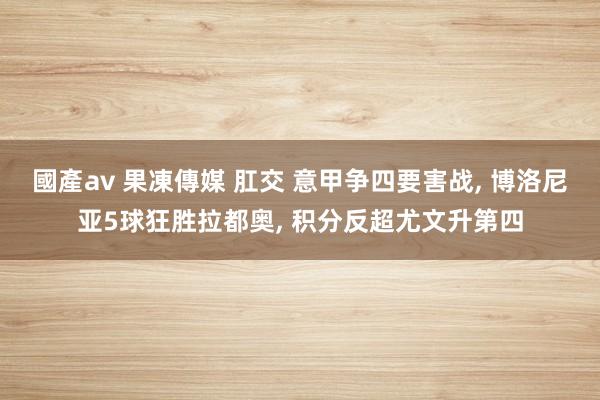 國產av 果凍傳媒 肛交 意甲争四要害战, 博洛尼亚5球狂胜拉都奥, 积分反超尤文升第四