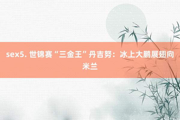 sex5. 世锦赛“三金王”丹吉努：冰上大鹏展翅向米兰