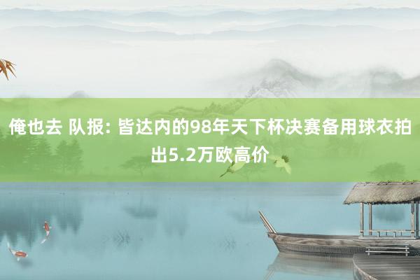 俺也去 队报: 皆达内的98年天下杯决赛备用球衣拍出5.2万欧高价