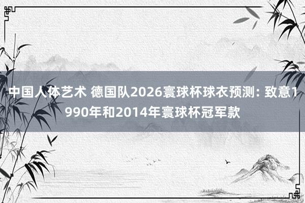 中国人体艺术 德国队2026寰球杯球衣预测: 致意1990年和2014年寰球杯冠军款