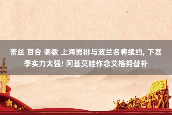蕾丝 百合 调教 上海男排与波兰名将续约, 下赛季实力太强! 阿基莫娃作念艾格努替补