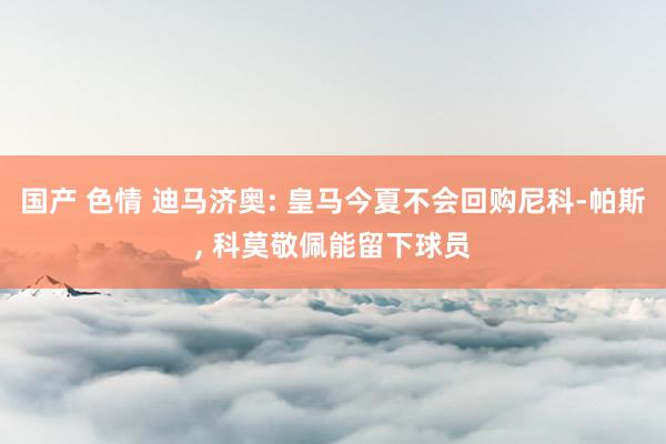 国产 色情 迪马济奥: 皇马今夏不会回购尼科-帕斯, 科莫敬佩能留下球员