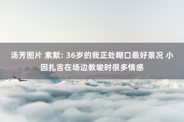 汤芳图片 索默: 36岁的我正处糊口最好景况 小因扎吉在场边教唆时很多情感