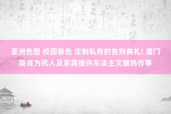 亚洲色图 校园春色 定制私有的告别典礼! 厦门陵寝为死人及家属提供东谈主文暖热作事