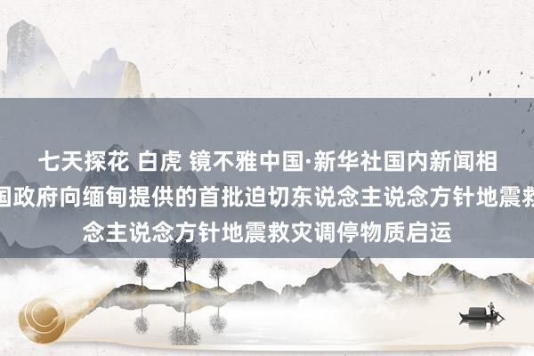 七天探花 白虎 镜不雅中国·新华社国内新闻相片一周精选丨中国政府向缅甸提供的首批迫切东说念主说念方针地震救灾调停物质启运