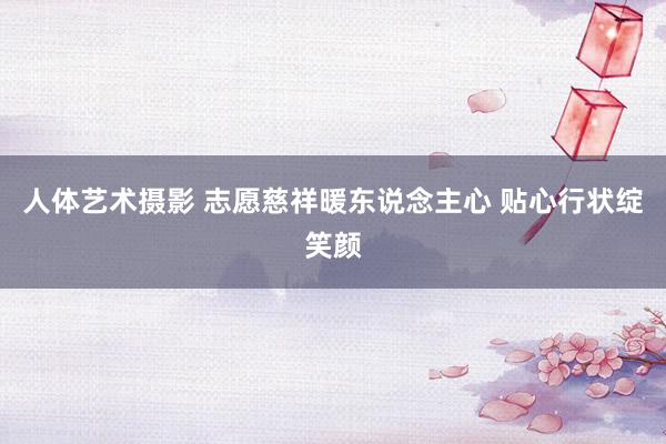 人体艺术摄影 志愿慈祥暖东说念主心 贴心行状绽笑颜
