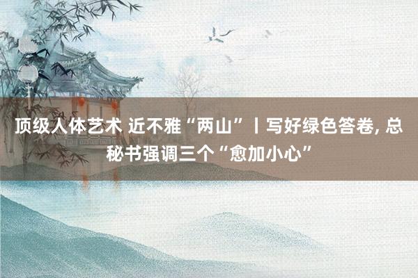 顶级人体艺术 近不雅“两山”丨写好绿色答卷, 总秘书强调三个“愈加小心”
