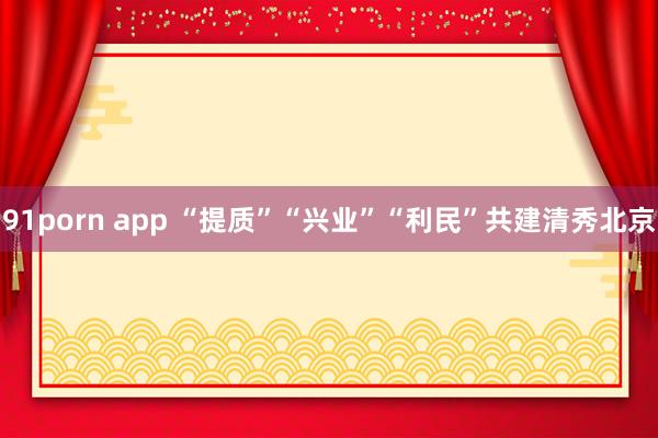 91porn app “提质”“兴业”“利民”共建清秀北京