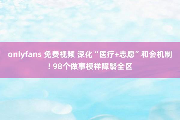 onlyfans 免费视频 深化“医疗+志愿”和会机制! 98个做事模样障翳全区