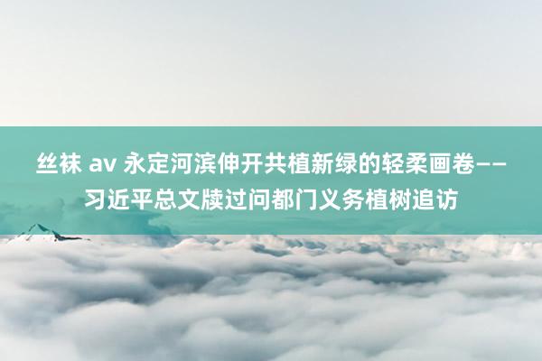 丝袜 av 永定河滨伸开共植新绿的轻柔画卷——习近平总文牍过问都门义务植树追访