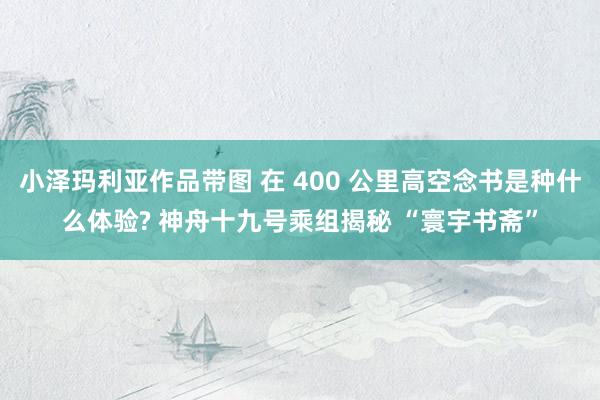 小泽玛利亚作品带图 在 400 公里高空念书是种什么体验? 神舟十九号乘组揭秘 “寰宇书斋”