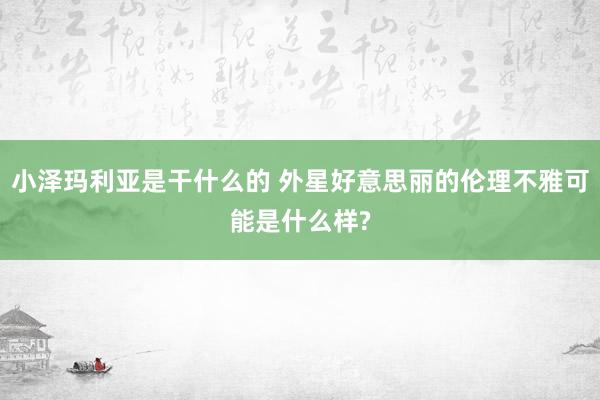 小泽玛利亚是干什么的 外星好意思丽的伦理不雅可能是什么样?