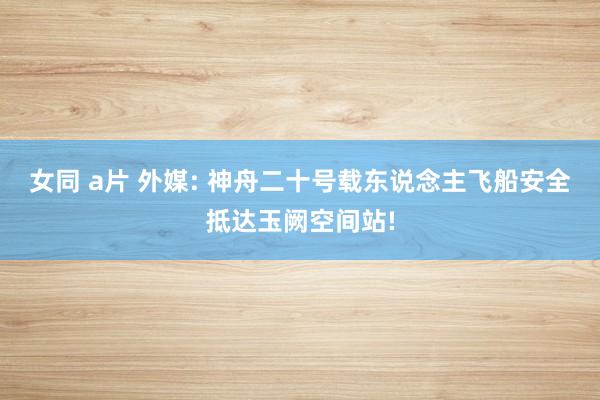 女同 a片 外媒: 神舟二十号载东说念主飞船安全抵达玉阙空间站!