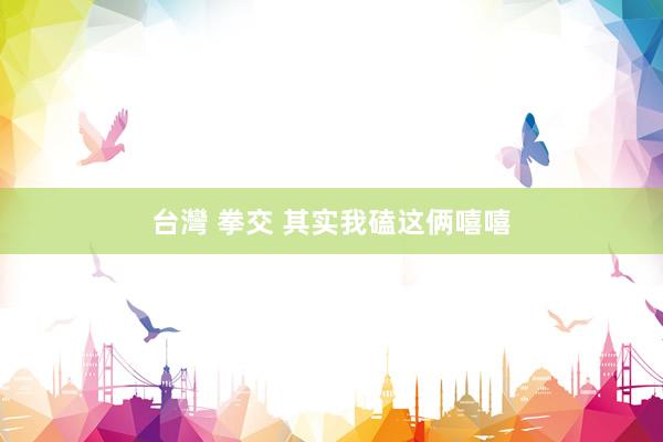 台灣 拳交 其实我磕这俩嘻嘻
