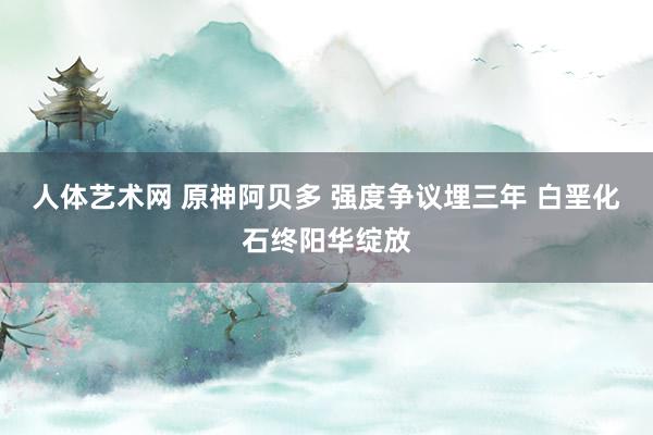 人体艺术网 原神阿贝多 强度争议埋三年 白垩化石终阳华绽放