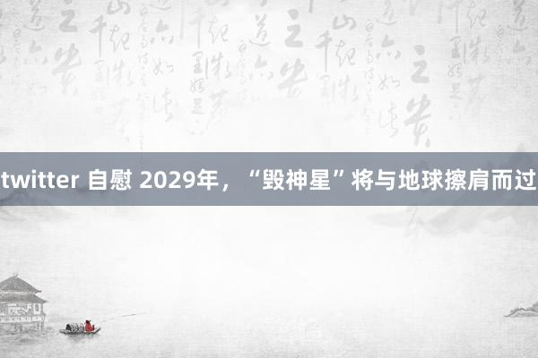 twitter 自慰 2029年，“毁神星”将与地球擦肩而过