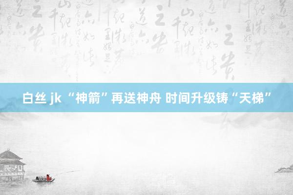 白丝 jk “神箭”再送神舟 时间升级铸“天梯”