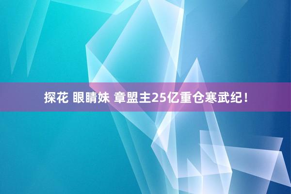 探花 眼睛妹 章盟主25亿重仓寒武纪！