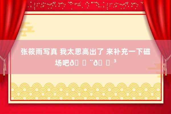 张筱雨写真 我太思高出了 来补充一下磁场吧🇨🇳