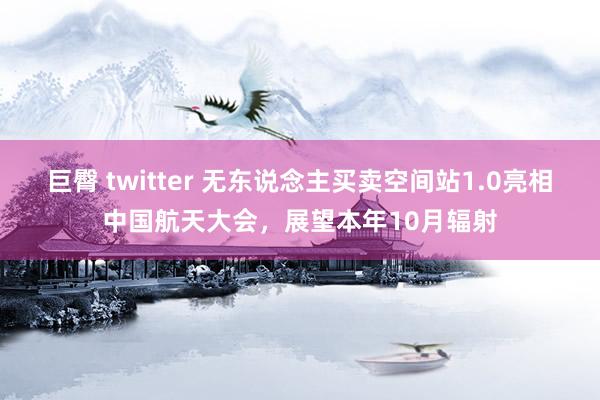 巨臀 twitter 无东说念主买卖空间站1.0亮相中国航天大会，展望本年10月辐射