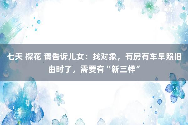 七天 探花 请告诉儿女：找对象，有房有车早照旧由时了，需要有“新三样”