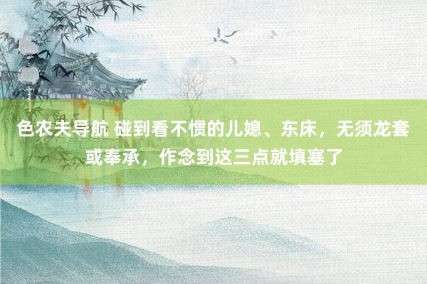 色农夫导航 碰到看不惯的儿媳、东床，无须龙套或奉承，作念到这三点就填塞了