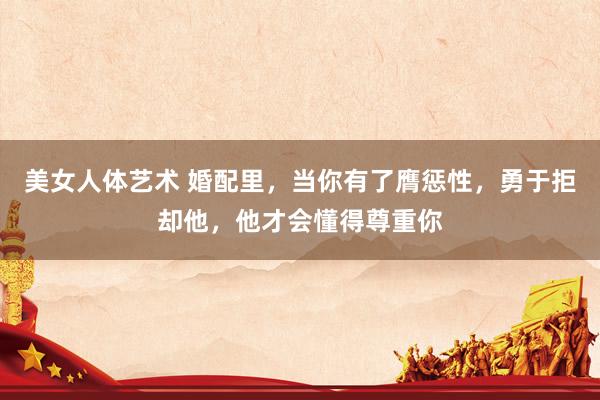 美女人体艺术 婚配里，当你有了膺惩性，勇于拒却他，他才会懂得尊重你